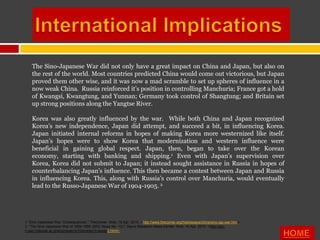 The Sino-Japanese War did not only have a great impact on China and Japan, but also on
    the rest of the world. Most countries predicted China would come out victorious, but Japan
    proved them other wise, and it was now a mad scramble to set up spheres of influence in a
    now weak China. Russia reinforced it’s position in controlling Manchuria; France got a hold
    of Kwangsi, Kwangtung, and Yunnan; Germany took control of Shangtung; and Britain set
    up strong positions along the Yangtse River.

    Korea was also greatly influenced by the war. While both China and Japan recognized
    Korea’s new independence, Japan did attempt, and succeed a bit, in influencing Korea.
    Japan initiated internal reforms in hopes of making Korea more westernized like itself.
    Japan’s hopes were to show Korea that modernization and western influence were
    beneficial in gaining global respect. Japan, then, began to take over the Korean
    economy, starting with banking and shipping.1 Even with Japan’s supervision over
    Korea, Korea did not submit to Japan; it instead sought assistance in Russia in hopes of
    counterbalancing Japan’s influence. This then became a contest between Japan and Russia
    in influencing Korea. This, along with Russia’s control over Manchuria, would eventually
    lead to the Russo-Japanese War of 1904-1905. 2




1 "Sino-Japanese War: Consequences." TheCorner. Web. 16 Apr. 2010. <http://www.thecorner.org/hist/essays/china/sino-jap-war.htm>.
2 "The Sino-Japanese War of 1894-1895 (SRC News No. 10)." Slavic Research News Center. Web. 16 Apr. 2010. <http://src-
h.slav.hokudai.ac.jp/eng/news/no10/enews10-essay2.html>.
 