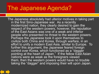 The Japanese Agenda?
The Japanese absolutely had ulterior motives in taking part
  in the first Sino-Japanese war. As a recently
  modernized nation, they clearly desired to gain the
  respect of the western powers, however, the reputation
  of the East Asians was one of a weak and inferior
  people who presented no threat to the western powers.
  Perhaps the Japanese took it upon themselves to
  civilize both China and Korea, through warfare, in an
  effort to unify a modern East Asia, similar to Europe. To
  further this argument, the Japanese feared foreign
  control over Korea, which functioned as a “dagger
  pointing at the heart of Japan.” If the fellow East Asian
  nations were as weak as the foreigners viewed
  them, then the western powers would have no trouble
  taking the “dagger” and imposing their will upon Japan.
 