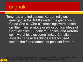 Tonghak
 Tonghak, and indigenous Korean
   religion, emerged in the 1860’s under the
   guidance of Ch’oe Che-u. Che-u’s teachings
   were based on “the main religious or
   philosophical ideas of
   Confucianism, Buddhism, Taoism, and Korean
   spirit worship, plus some limited Christian
   aspects.” These teachings were focused
   toward the fair treatment of peasant farmers.


Robert A. Kinney, “Students, Intellectuals, and the Churches: Their Roles in Korean Politics,” Asian
Affairs, Vol. 8, No. 3 (Jan. - Feb., 1981): 180-195, JSTOR (accessed April 15, 2010).
 