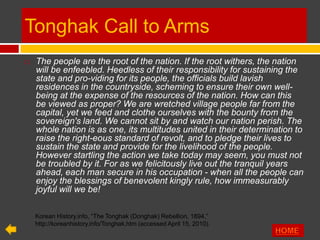 Tonghak Call to Arms
   The people are the root of the nation. If the root withers, the nation
    will be enfeebled. Heedless of their responsibility for sustaining the
    state and pro-viding for its people, the officials build lavish
    residences in the countryside, scheming to ensure their own well-
    being at the expense of the resources of the nation. How can this
    be viewed as proper? We are wretched village people far from the
    capital, yet we feed and clothe ourselves with the bounty from the
    sovereign's land. We cannot sit by and watch our nation perish. The
    whole nation is as one, its multitudes united in their determination to
    raise the right-eous standard of revolt, and to pledge their lives to
    sustain the state and provide for the livelihood of the people.
    However startling the action we take today may seem, you must not
    be troubled by it. For as we felicitously live out the tranquil years
    ahead, each man secure in his occupation - when all the people can
    enjoy the blessings of benevolent kingly rule, how immeasurably
    joyful will we be!

    Korean History.info, “The Tonghak (Donghak) Rebellion, 1894,”
    http://koreanhistory.info/Tonghak.htm (accessed April 15, 2010).
 