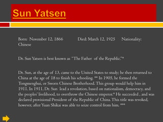 Born: November 12, 1866            Died: March 12, 1925       Nationality:
Chinese


Dr. Sun Yatsen is best known as “The Father of the Republic.”*


Dr. Sun, at the age of 13, came to the United States to study; he then returned to
China at the age of 18 to finish his schooling. ** In 1905, he formed the
Tongmenghui, or Sworn Chinese Brotherhood. This group would help him in
1911. In 1911, Dr. Sun lead a revolution, based on nationalism, democracy, and
the peoples’ livelihood, to overthrow the Chinese emperor.* He succeeded , and was
declared provisional President of the Republic of China. This title was
revoked, however, after Yuan Shikai was able to seize control from him. ***
 