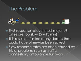  EMS response rates in most major US
  cities are too slow (5 – 13 min)
 This results in far too many deaths that
  could have otherwise been saved
 Slow response rates are often caused by
  trivial problems such as traffic
  congestion, ambulance turf wars
 