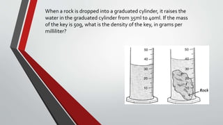 When a rock is dropped into a graduated cylinder, it raises the
water in the graduated cylinder from 35ml to 40ml. If the mass
of the key is 50g, what is the density of the key, in grams per
milliliter?
Use the picture to answer the following question.
7
The picture shows a graduated cylinder before and after a rock was added. What is t
rock?
Grade 8 Science, SW1
 