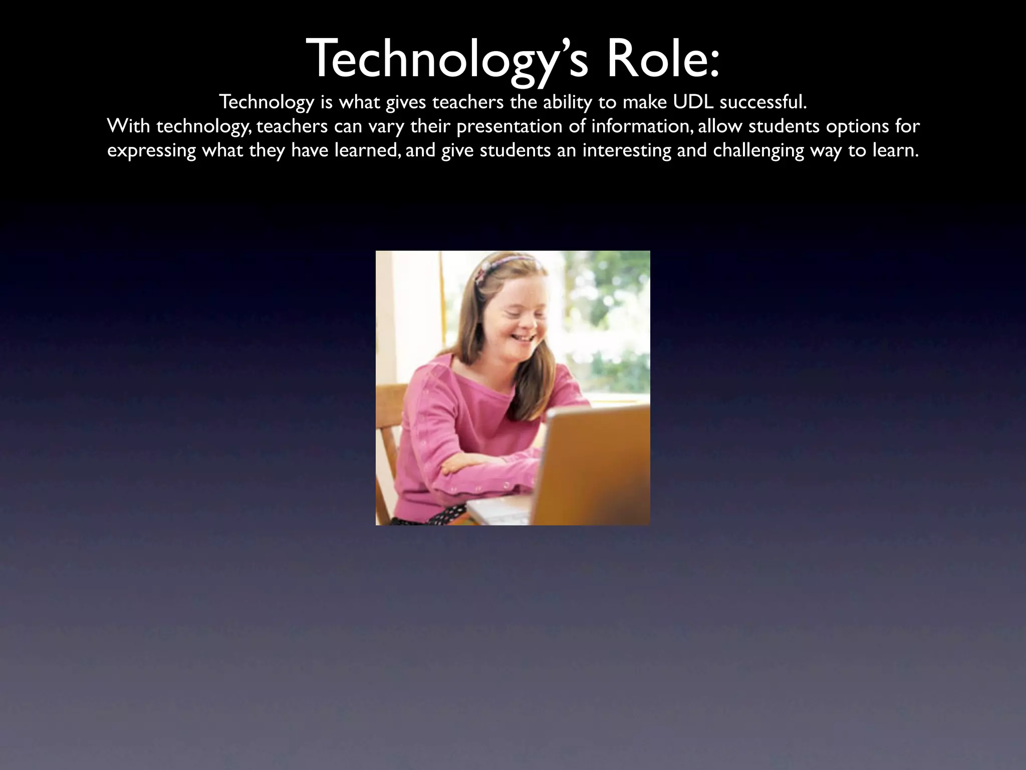 Technology’s Role:
            Technology is what gives teachers the ability to make UDL successful.
With technology, teachers can vary their presentation of information, allow students options for
expressing what they have learned, and give students an interesting and challenging way to learn.
 