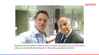1
Random toilet encounters in toilet (or not so random, what would you do if you meet a
noble price winner Daniel Kahneman?). We ended up speaking for 30min.
 