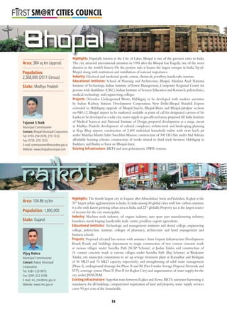 L
SM@RT CITIES COUNCIL
Bhopal
Highlights: Popularly known as the City of Lakes, Bhopal is one of the greenest cities in India.
The city attracted international attention in 1984 after the Bhopal Gas Tragedy, one of the worst
disasters in the world’s history. On the positive side, it houses the largest mosque in India,Taj-ul-
Masjid, along with institutions and installations of national importance.
Industry: Electrical and medicinal goods, cotton, chemicals, jewellery, handicrafts, tourism.
Educational institutes: School of Planning and Architecture, Bhopal, Maulana Azad National
Institute of Technology, Indian Institute of Forest Management, Composite Regional Centre for
persons with disabilities (CRC),Indian Institute of Science Education and Research,polytechnics,
medical, technology and engineering colleges.
Projects: Driverless Underground Metro; Habibganj to be developed with modern amenities
by Indian Railway Stations Development Corporation; New Delhi-Bhopal Shatabdi Express
extended to Habibganj; upgrade of Bhopal-Sanchi, Bhopal-Biora and Bhopal-Jabalpur sections
on NH-12; Bhopal airport to be marketed; available as point of call for designated carriers of Sri
Lanka;to be developed as a solar city;water supply in gas-affected areas;proposedAll India Institute
of Medical Sciences and National Institute of Design; proposed development as a mega circuit
in Madhya Pradesh; development of cultural complexes; architectural and landscaping planning
at Raja Bhoj airport; construction of 2,400 individual household toilets with twin leach pit
under Mukhya Mantri Sahri Swachhta Mission; construction of 300 LIG ﬂats under Atal Ashraya
affordable housing scheme; construction of works related to third track between Habibganj to
Barkhera and Budni to Itarsi on Bhopal-Itarsi.
Existing infrastructure: BRTS and non-polarimetric DWR systems.
Highlights: The fourth largest city in Gujarat after Ahmedabad, Surat andVadodara, Rajkot is the
35th
largest urban agglomeration in India.It ranks among 40 global cities with low carbon emission;
it is the sixth fastest growing urban area in India and 22nd
globally.Property tax is the largest source
of income for the city municipality.
Industry: Machine tools industry; oil engine industry; auto spare part manufacturing industry;
foundries; metal forging; handicrafts; trade centre; jewellery export; agriculture.
Educational institutes: Technology and management institutes and dental college, engineering
college, polytechnic institute, colleges of pharmacy, architecture and hotel management and
business schools.
Projects: Proposed elevated bus system with assistance from Gujarat Infrastructure Development
Board; Roads and buildings department to assign construction of two cement concrete roads
at various villages under Suvidha Path (SCSP Scheme) at Jasdan Taluka and construction of
14 cement concrete roads at various villages under Suvidha Path (Buj Scheme) at Wankaner
Taluka; city municipal corporation to set up sewage treatment plant at Raiyadhar and Bedigam
of 56 MLD and 76 MLD capacity, respectively; and strengthening of solid waste management
(Phase I), underground drainage for Phase II and III (Part I under Sewage Disposal Network and
STP),sewerage system Phase II (Part II for Rajkot City) and augmentation of water supply for the
city under JNNURM.
Existing infrastructure: Superfast train between Rajkot and Rewa;BRTS;rainwater harvesting is
mandatory for all buildings, computerised registration of land and property, water supply services
cover 90 per cent of the households.
Rajkot
Area: 384 sq km (approx)
Population:
2,368,000 (2011 Census)
State: Madhya Pradesh
Tejaswi S Naik
Municipal Commissioner
Contact: Bhopal Municipal Corporation.
Tel: 0755-254 2070, 270 1222.
Fax: 0755: 270 1223.
E-mail: commissioner@bmconline.gov.in
Website: www.bhopalmunicipal.com
Area: 104.86 sq km
Population: 1,800,000
State: Gujarat
Vijay Nehra
Municipal Commissioner
Contact: Rajkot Municipal
Corporation.
Tel: 0281-223 9973.
Fax: 0281-222 4258.
E-mail: mc_rmc@rmc.gov.in
Website: www.rmc.gov.in
11
 