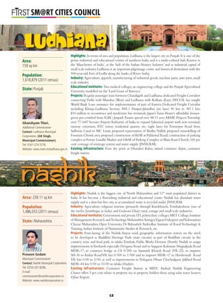 L
SM@RT CITIES COUNCIL
Nashik
Ludhiana
Area:
159 sq km
Population:
1,618,879 (2011 census)
State: Punjab
Highlights: In terms of area and population, Ludhiana is the largest city in Punjab. It is one of the
prime industrial and educational centres of northern India, and is a multi-cultural hub. Known as
the ‘Manchester of India’, as the ‘hub of the Indian Hosiery Industry’ and as industrial capital of
small scale industry,Ludhiana is an important pilgrimage centre and historical destination with the
500-year-old Fort of Lodhi along the banks of River Sutlej.
Industry: Agriculture, apparels, manufacturing of industrial goods, machine parts, auto parts, small
scale industry.
Educational institutes: Two medical colleges,an engineering college and the PunjabAgricultural
University modelled on the ‘Land Grant of America’.
Projects: Regular passenger train between Chandigarh and Ludhiana;dedicated Freight Corridors
connecting Delhi with Mumbai (West) and Ludhiana with Kolkata (East); DFCCIL has sought
World Bank Loan assistance for implementation of part of Eastern Dedicated Freight Corridor
including Khurja-Ludhiana Section; NH-1 Panipat-Jalandhar (six lane) 96 km to 387.1 km;
$10 million to reconstruct and modernise bus terminals; Japan’s Tama Home’s affordable houses-
green pre-certiﬁed from IGBC; Janpath Estates spread over 88.13 acre;AKME Projects Township
over 77.1687 hectare;Airport Authority of India to expand Sahnewal airport with new terminal,
runway extension, ATC tower, residential quarter, etc; eight lanes for Ferozepur Road from
Sidhwan Canal to MC Limit; proposed rejuvenation of Budha Nallah; proposed remodelling of
Fountain Chowk area;proposed construction of ROB at Pakhowal Road;construction of parking
complex at Feroze Gandhi Market and O&M of Parking Complex at Mata Rani Chowk; 100 per
cent coverage of sewerage system and water supply (JNNURM).
Existing infrastructure: Four dry ports at Dhandari Kalan, inland container depot, container
freight station.
Ghanshyam Thori,
Additional Commissioner
Contact: Ludhiana Municipal
Corporation. (GK Singh,
Municipal Commissioner).
Tel: 0161-274 5776.
Website: www.main.mcludhiana.gov.in
Highlights: Nashik is the biggest city of North Maharashtra and 11th
most populated district in
India. It has become a ﬂourishing industrial and educational centre. Nashik has abundant water
supply and is a dust-bin free city, as accumulated waste is recycled under JNNURM.
Industry: Agriculture; religious tourism (primarily through Kumbhmela,Trimbakeshwar (one of
the twelve Jyotirlingas in India) and Godavari Ghat); rural, cottage and small scale industries.
Educational institutes: Government and private ITI,polytechnic colleges,MET College,Institute
of Management Research andTechnology,MaharashtraAurogyaVigyanVidyapeet andYashwantrao
Chavan Maharashtra Open University, Dr Babasaheb Ambedkar Institute of Rural Technology &
Training, Indian Institute of Numismatic Studies & Research, etc.
Projects: Four-laning of the Nashik-Sinnar road; geographic information system on the anvil;
to be developed as Buddhist Heritage Trails (state circuits) as part of Buddhist circuits in the
country; wine and food park; in taluka Trimbak, Public Works Division (North) Nashik to assign
improvements toVaviharsh especially Devgaon Road and to Sapgaon Kalmuste Nirgudpada Road
MDR-17, to construct bridge at Ch 0/200 on Samundi Kharoli Road (VR-22), to improve
SH-30 to Ambai RoadVR km 0/500 to 1/500 and to improve MDR-17 to Harshewadi Road
VR km 0/00 to 2/00, as well as improvements to Nalegaon Dhaur Chachadgaon Jalkhed Road
MDR-44 km 0/00 to 10/00 in taluka Dindori.
Existing infrastructure: Container Freight Station at MIDC Ambad; Nashik Engineering
Cluster offers 5 per cent rebate in property tax to property holders those using solar water heaters;
Ojhar Ariport.
Area: 259.11 sq km
Population:
1,486,053 (2011 census)
State: Maharashtra
Praveen Gedam
Municipal Commissioner
Contact: Nashik Municipal Corporation.
Tel: 0253-257 8206.
E-mail:
commissioner@nashikcorporation.in
Website: www.nashikcorporation.in
12
 