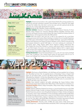 L
SM@RT CITIES COUNCIL
Highlights: A historical city, Lucknow is the capital of Uttar Pradesh.The growing population has
impelled the municipal corporation to provide a host of facilities such as sewage line, water supply
and roads.The ‘Golden City of the East’ is on the train route and well connected with all cities
within the state, creating ample opportunities for investors.
Industry: Handicrafts like Chikankari, Zardozi and Kamdani, agriculture.
Education institutes: University of Lucknow, Uttar Pradesh Technical University, Dr Ram
Manohar Lohiya National Law University, Babasaheb Bhimrao Ambedkar University, Amity
University and Integral University, medical institutes like Sanjay Gandhi Post Graduate Institute of
Medical Sciences and management institutes like IIM-Lucknow.
Projects: Solid waste project; with sewer line in half its areas, proposal for the second phase
awaiting government nod; Lucknow Metro Rail;Agra to Lucknow Access Controlled Expressway
(greenﬁeld) project; Jhansi-Kanpur-Lucknow-Gorakhpur-Kushinagar and Lucknow-Barabanki-
Nanpara Link Expressway; four-laning of Lucknow-Sultanpur section of NH-56; meat processing
plant; proposal submitted to provide LED lights to two zones; tendering for construction of
government degree college Targawa, Jaithra; Vascon Engineers building multi-storied ﬂats;
Uttar Pradesh Avas Evem Vikas Parishad to construct multi-storied (stilt+8) residential houses;
IT city-Chak Ganjaria City project on Lucknow-Sultanpur highway; L&T to augment power
supply networks and its transportation infrastructure business to construct six-lane access controlled
expressways from Unnao district (village Neval) to Lucknow.
Existing infrastructure: Amausi International Airport serves as the city's main airport; Charbagh
station, with 15 platforms, is the country's busiest station; IT park spreads accross 25 acre on
Kanpur road;AishbaghTower housing scheme; Ring Road along Indira Canal.
Highlights: Also known as Baroda,Vadodara is the third largest and most populated city in Gujarat,
after Ahmedabad and Surat. The city, popularly known as Knowledge Centre, is Gujarat's third
largest city and cultural capital. Located on the Western Railway’s Mumbai-Delhi and Mumbai-
Ahmedabad lines,Vadodara is 100 km from Ahmedabad and its narrow gauge line operates from
Pratapnagar Railway Station andVishwamitri Railway Station.What’s more,it is connected by road
on NH-8 with all the major cities of India.
Industry: Giant industrial complexes and public undertakings like Gujarat Reﬁnery, Indian
Petrochemicals, Gujarat State Fertilisers, HeavyWater Project, Oil & Natural Gas Commission, etc.
Educational institutes: Medical college, homeopathic college, dental college, technology college
and pharmacy college.
Projects: Vadodara-Ankleshwar Industrial area features as a general manufacturing area in the Delhi
Mumbai Dedicated Freight Corridor; six-laning of Vadodara-Surat highway; four-lane Vadodara-
Mumbai Expressway; provision of new Ring Road; development of Statue of Unity; development
of convention centre in Surat andVadodara; IT Zone,Technology and Biotech Park, Health Node,
KnowledgeTownship and Recreation Zone;a cargo tech wire basket for kitchen modular furniture
by German major Hettich India: company is expanding with an investment of Rs 500 crore over
the next ﬁve years; MoU with Finnish Waste Management Consortium represented for Animal
Rendering, STP,TTP, MSW, landﬁll, lake or river or restoration worth Rs 1,200 crore.
Existing infrastructure: Narmada canal’s 10-MW solar power project, Sardar Sarovar Dam,
National Expressway 1 connecting Ahmedabad andVadodara, NH-8 connecting Delhi and Jaipur.
p ; g g ; g
Vadodara
Lucknow
Area: 369.01 sq km
Population:
2,817,105
(2011 census)
State: Uttar Pradesh
Uday Raj Singh
Municipal Commissioner
Contact: Lucknow Nagar Nigam.
Tel: 0522-230 7770/82/83.
E-mail: nnlko@nic.in
Website: www.lmc.up.nic.in
Area:
159.95 sq km (approx)
Population:
1,666,703 (2011 census)
State: Gujarat
Manish Bhardwaj
Municipal Commissioner
Contact: Vadodara Mahanagar
Seva Sadan. Tel: 0265-243 3344.
E-mail: vmccomm@gmail.com
Website: www.vmc.gov.in
4
 