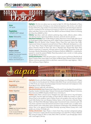 L
SM@RT CITIES COUNCIL
Highlights: The ﬁrst ever railway train was started on April 16, 1853, from Boribunder to Thane,
giving Thane the honour of hosting an event of historical importance.The city has a rich cultural
heritage,followed by a large number of events of historical importance and archaeological collectives
that have contributed to the enrichment of its history. It is known for its community mobilisation
efforts under Basic Services to the Urban Poor (BSUP) and Interest Subsidy Scheme for Housing
the Urban Poor (IHSDP) in 2014.
Industry: Agriculture, small-scale industries producing drugs, textiles, adhesives, plastics, rubber,
steel, pharmaceuticals, engineering, fertilisers, electronics, chemicals and iron and steel.
Educational institutes: Rajiv Gandhi Medical College, Dharrmaveer Anand Dighe Jidda School
for Handicapped Children,engineering and IT colleges,business management school,law colleges.
Projects: Metro-III; Mumbai Urban Transport Project; Thane-Diva road; Station Area Trafﬁc
Improvement Scheme-II; proposed monorail between Thane to Bhiwandi; development as a solar
city; Green Thane Project; Harith Janpath development project; integrated lake beautiﬁcation
project; Dust-Free Roads for Thane; laser show at Masunda Lake; Natural Park; Thane Natya
Sankool; construction of aquarium; real-estate projects by Vijay Group, Hiranandani Group and
Rustomjee;Mumbai Metropolitan Region Development Authority (MMRDA) is considering the
proposal to extend the proposed Wadala-Thane-Kasarvadavali metro corridor to Colaba passing
through Mumbai PortTrust area.
Existing infrastructure: 5-kW solar power project,cement concrete road between Mumbra Road
Bypass to Kalyan Phata,Samta Nagar,Lenin Nagar andWartak Nagar (National Urban Livelihoods
Mission), electricity generation based on solid waste, connected by three major highways – NH-3,
NH-4 and Eastern Express Highway.
Highlights: Known as the Pink City,Jaipur is the capital and largest city of Rajasthan and 10th
largest
city in India.It is the ﬁrst planned city of Modern India.With 100 per cent electriﬁcation achieved
in 1998-99,the city is known for its Annual Jaipur Literature Festival and is the headquarters of the
NorthWestern Zone of Indian Railways.
Industry: Tourism, small-scale craft industries.
Educationalinstitutes:JaipurEngineeringCollege&ResearchCentre,JagadguruRamanadacharya
Rajasthan Sanskrit University, Jaipur National University, Jayoti Vidyapeeth Women’s University,
Nims University, LNMIIT, Rajasthan Health Science University, etc.
Projects: Jaipur Metro; elevated road at Durgapura; bus rapid transit service; ring road project
around Jaipur; four-lane high level bridge on Amani Shah Ka Nallah; bus terminal on south of
Niwaru Road at the periphery, South of Kalwar Road at the periphery, Sirsi road near Nimera,
South Delhi Railway Line near Khatipura Railway Station, at the intersection of Jawahar Nagar
Bypass with Shanti Path; Delhi-Jaipur highway; Jaipur International Centre; amusement park with
snow theme at Jawahar Circle; International Convention Centre & Golf Course; 11 satellite towns
and four growth centres within Jaipur region;development of third phase of the affordable housing
scheme close to the approach road; Ashiana Housing’s upcoming Ashiana Umang with a total
saleable area of about 12.42 lakh sq ft.
Existing infrastructure: Open Theatre in Smriti Forest Area; two-level underground parking
project at Ramniwas Garden; Ghat Ki Guni Tunnel Project; 62.5 mld STP in Delawas; Mahindra
SEZ, among the largest IT SEZs in India; NH-8, NH-12 and NH-11 pass through Jaipur district
with a total length of 366 km.
aipur
Thane
Area:
147 sq km
Population:
1,818,872 (2011 census)
State: Maharashtra
Sanjeev Jaiswal
Municipal Commissioner
Contact: Thane Municipal Corporation.
Tel: 022-2533 6523/29.
E-mail: mc@thanecity.gov.in
Website: www.thanecity.gov.in
Area: 467 sq km
Population:
3,073,000 (2011 census)
State: Rajasthan
Gyana Ram
CEO
Contact: Jaipur Municipal Corporation.
Fax: 0141-274 2823.
E-mail: ceo.jaipurmc@gmail.com
Website: www.jaipurmc.org
5
 