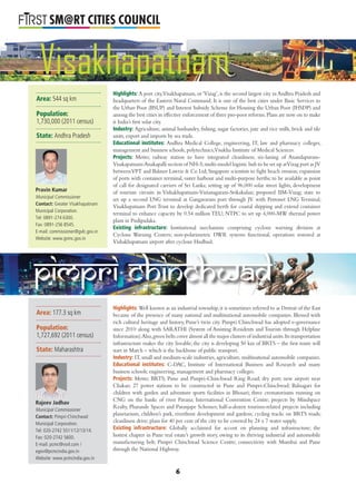 L
SM@RT CITIES COUNCIL
Highlights: A port city,Visakhapatnam, or ‘Vizag’, is the second largest city in Andhra Pradesh and
headquarters of the Eastern Naval Command. It is one of the best cities under Basic Services to
the Urban Poor (BSUP) and Interest Subsidy Scheme for Housing the Urban Poor (IHSDP) and
among the best cities in effective enforcement of three pro-poor reforms.Plans are now on to make
it India’s ﬁrst solar city.
Industry: Agriculture, animal husbandry, ﬁshing, sugar factories, jute and rice mills, brick and tile
units, export and imports by sea trade.
Educational institutes: Andhra Medical College, engineering, IT, law and pharmacy colleges,
management and business schools, polytechnics,Visakha Institute of Medical Sciences.
Projects: Metro; railway station to have integrated cleanliness; six-laning of Anandapuram-
Visakapatnam-Anakapalli section of NH-5;multi-model logistic hub to be set up atVizag port as JV
betweenVPT and Balmer Lawrie & Co Ltd; Singapore scientists to ﬁght beach erosion; expansion
of ports with container terminal, outer harbour and multi-purpose berths; to be available as point
of call for designated carriers of Sri Lanka; setting up of 96,000 solar street lights; development
of tourism circuits in Vishakhapatnam-Vizianagaram-Srikakulan; proposed IIM-Vizag; state to
set up a second LNG terminal at Gangavaram port through JV with Petronet LNG Terminal;
Visakhapatnam Port Trust to develop dedicated berth for coastal shipping and extend container
terminal to enhance capacity by 0.54 million TEU; NTPC to set up 4,000-MW thermal power
plant in Pudipadaka.
Existing infrastructure: Institutional mechanism comprising cyclone warning division at
Cyclone Warning Centers; non-polarimetric DWR systems functional; operations restored at
Vishakhapatnam airport after cyclone Hudhud.
Highlights: Well known as an industrial township,it is sometimes referred to as Detroit of the East
because of the presence of many national and multinational automobile companies. Blessed with
rich cultural heritage and history, Pune’s twin city Pimpri Chinchwad has adopted e-governance
since 2010 along with SARATHI (System of Assisting Residents and Tourists through Helpline
Information).Also,green belts cover almost all the major clusters of industrial units.Its transportation
infrastructure makes the city liveable; the city is developing 50 km of BRTS – the ﬁrst route will
start in March – which is the backbone of public transport.
Industry: IT, small and medium-scale industries, agriculture, multinational automobile companies.
Educational institutes: C-DAC, Institute of International Business and Research and many
business schools; engineering, management and pharmacy colleges.
Projects: Metro; BRTS; Pune and Pimpri-Chinchwad Ring Road; dry port; new airport near
Chakan; 27 power stations to be constructed in Pune and Pimpri-Chinchwad; Balnagari for
children with garden and adventure sports facilities in Bhosari; three crematoriums running on
CNG on the banks of river Pavana; International Convention Centre; projects by Mindspace
Realty, Pharande Spaces and Paranjape Schemes; half-a-dozen tourism-related projects including
planetarium, children’s park, riverfront development and gardens; cycling tracks on BRTS roads;
cleanliness drive; plans for 40 per cent of the city to be covered by 24 x 7 water supply.
Existing infrastructure: Globally acclaimed for accent on planning and infrastructure; the
hottest chapter in Pune real estate’s growth story, owing to its thriving industrial and automobile
manufacturing belt; Pimpri Chinchwad Science Centre; connectivity with Mumbai and Pune
through the National Highway.
Pimpri Chinchwad
Visakhapatnam
Area: 544 sq km
Population:
1,730,000 (2011 census)
State: Andhra Pradesh
Pravin Kumar
Municipal Commissioner
Contact: Greater Visakhapatnam
Municipal Corporation.
Tel: 0891-274 6300.
Fax: 0891-256 8545.
E-mail: commissioner@gvlc.gov.in
Website: www.gvmc.gov.in
Area: 177.3 sq km
Population:
1,727,692 (2011 census)
State: Maharashtra
Rajeev Jadhav
Municipal Commissioner
Contact: Pimpri-Chinchwad
Municipal Corporation.
Tel: 020-2742 5511/12/13/14.
Fax: 020-2742 5600.
E-mail: pcmc@vsnl.com /
egov@pcmcindia.gov.in
Website: www.pcmcindia.gov.in
6
 