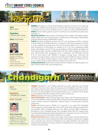 L
SM@RT CITIES COUNCIL
Area:
266.74 sq km
Population:
2,767,031 (2011 census)
State: Uttar Pradesh
Highlights: The largest city of Uttar Pradesh, Kanpur is situated on the bank of river Ganga and
the main New Delhi-Howrah Railway line. It is now the hub of the leather industry and is under
consideration to become a smart city.What’s more,it is a major city in the Swachh Bharat Mission.
Industry: Tourism, leather, garments, exporter of machinery parts, automobile parts, plastic items,
handicrafts, etc.
Educational institutes: Indian Institute of Technology, Harcourt Butler Technological Institute
(HBTI), CSJM University, University Institute of Engineering and Technology, Chandrashekhar
Azad Agricultural University, GSVM Medical College.
Projects: Riverfront development estimated at Rs 153 crore; development of SEZ on left bank
of Ganga; Modern City Residential Scheme on reclaimed 1,100 hectare; development of I-Drive
in cinema, amphitheatre, marriage lawns, boat club and botanical garden on 60 acre on Ganga
bank; beautiﬁcation of Phool Bagh area estimated at Rs 11.50 crore; underground parking
facility at Phool Bagh estimated at Rs 80 crore; beautiﬁcation of Naveen Market; development of
New Transport Nagar; renovation of KEM Hall by ASI, New Delhi; development of parks and
green belt; integrated trafﬁc management system in coordination with IIT-Kanpur estimated
at Rs 32 crore; projects under NGRBA to strengthen sewerage system; construction and
maintenance of roads and drains; construction of 50-mld capacity CEPT for tanneries wastewater
at Rs 300 crore; Metro; dedicated cluster for leather industry; construction of ﬂyover for easy
access to southern Kanpur with the Mall Road estimated at Rs 155.56 crore.
Existing infrastructure: GrandTrunk Road from Amritsar to Kolkata runs right through the city;
NH-2, NH-25, NH-86, NH-91 pass through the city.
Highlights: Chandigarh is a city in Northern India that serves as the capital of the states of Punjab
and Haryana.Every year,it hosts a three-day-long mega event:Chandigarh Carnival.The city ranks
ﬁrst in National Urban Sanitation Policy and is the second most urbanised Indian union territory
(97.25 per cent urban population).The ﬁrst planned Indian city, it is well-known for the Annual
Green Chandigarh Action Plan and being the ﬁrst smoke-free Indian city.
Industry: Agriculture, IT, tourism, government ofﬁces.
Educational Institutes: Panjab University Engineering Colleges with 400 engineers passing out
every year;PGI ME&R,a prestigious Medical Research Institute;Institute of MicrobialTechnology;
Central Scientiﬁc Instruments Organisation; National Institute of Pharmaceutical Education
and Research.
Projects: International airport at Mohali to be connected to city airport; New Chandigarh
counter magnet city with townships from Omaxe, DLF and Innovative Housing & Infrastructure
Ltd; Jawaharlal Nehru Chandigarh Education City; Modern Terminal Market; Entrepreneur
Development Centre; Chandigarh Energy Park; Chandigarh Master Plan 2031; proposed Film
City;Chandigarh Administration Engineering Department to undertake renovation of 156Type II
police houses in Sector 46 with targeted completion in six months.
Existing infrastructure: Sports grounds and complex; Rock Garden and Zakir Hussain Rose
Garden;corridor streets for fast-moving vehicular trafﬁc;roads leading to residential areas,shopping
zones; community spaces demarcated; well-planned water supply distribution and underground
network of pipes for disposal of sewerage;well-laid-out underground storm water drainage systems;
1,400-km city road network.
Umesh Pratap Singh
Municipal Commissioner
Contact: Kanpur Municipal
Corporation.
Tel: 0512-253 1215.
E-mail: mckanpur@yahoo.com
Website: www.kmc.up.nic.in
Chandigarh
Highlights: The largest c
Kanpur
Area:
114 sq km
Population:
1,070,000 (2011 census)
State: Chandigarh
Vivek Pratap Singh
Municipal Commissioner
Contact: Municipal Corporation
Chandigarh. Tel: 0172-502 1402.
E-mail: comm-mcc-chd@nic.in
Website: www.mcchandigarh.gov.in
8
 