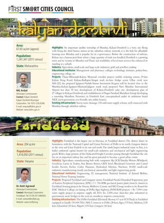 L
SM@RT CITIES COUNCIL
Highlights: An important satellite township of Mumbai, Kalyan-Dombivli is a twin city. Along
with being the third busiest station in the suburban railway network, it is the hub for affordable
housing near Mumbai and is popular for its e-governance. Before the construction of railways,
Kalyan was a famous port from where a large quantity of trade was handled.Dombivli is a growing
town and its vicinity to Mumbai andThane and availability of local train services has enhanced its
standing as a suburb.
Industry: Agriculture, small-scale and large-scale industries, gold and jewellery trading.
Educational institutes: Management and pharmacy colleges, technology institutes, polytechnic,
engineering college, etc.
Projects: Thane-Bhiwandi-Kalyan Monorail corridor project; mobile ticketing system; 29-km
Kalyan Ring Road; Kalyan-Badlapur-Vangni road; six-lane bridge across Ulhas creek near
NH-222; the proposed Igatpuri-Nashik-Sinnar Investment Region will be located close to the
Mumbai-Kalyan-Igatpuri-Manmad-Jalgaon trunk road; proposed Navi Mumbai International
Airport less than 35 km; development of Kalyan-Dombivli solar city; development plan of
27 villages in Kalyan-Dombivali and establishment of Nagar Parishad;Marathon Group developing
a township, Marathon Nextown, in Dombivli East, conceptualised under its ambitious brand
NEX (next-generation, eco-friendly xtra utility homes).
Existing infrastructure: Storm water drainage,150-mld water supply scheme,well connected with
Mumbai through suburban railway.
Highlights: Faridabad is the largest city in Haryana, in Faridabad district.The district shares its
boundaries with the National Capital and Union Territory of Delhi to its north, Gurgaon district
to the west and Uttar Pradesh to its east and south.The ninth largest industrial estate in Asia, it is
India’s industrial capital, known for small-scale industries and mechanical and light engineering
goods.With a large portion of the Dedicated Freight Corridor passing through Faridabad, the city
lies on an important railway line and has great potential to become a good urban centre.
Industry: Agriculture; manufacturing hub with companies like JCB,Yamaha Motors,Whirlpool,
Goodyear, Larsen & Toubro, Asia Brown Boveri, GKN Invel, Woodward Governor and Castrol
besides Escorts, Eicher, Cutler Hammer, Hyderabad Asbestos, Nuchem; 50,000 small-scale
industries manufacturing mostly mechanical, automobile and light engineering goods.
Educational institutes: Engineering, IT, management, National Institute of Animal Welfare,
National PowerTraining Institute.
Projects: Proposed Faridabad and Gurgaon metro; Faridabad-Noida-Ghaziabad Expressway part
of Eastern Peripheral Expressway (EPE); 2 × 750-MW, gas-based power plant; biotech clusters in
Faridabad;housing projects by Omaxe,Mulberry County and SRS Group;tenders to be ﬂoated for
ESIC Medical College; six-laning of Delhi-Agra highway; JNNURM projects – Rs 7,000-crore
water supply project to improve supply till 2031; Rs 2,500-crore slum-free plan submitted to
government; more bridges in the next six months to improve connectivity.
Existing infrastructure: The Delhi-Faridabad (Elevated) Skyway;67-acre ICD Piyala in Faridabad
equipped to handle 150,000TEU;NH-2 connects to Delhi (28 km),Agra (170 km),Mathura (120
km), Ghaziabad (45 km),Aligarh (105 km), Gurgaon (46 km).
Kalyan-Dombivli
Area:
67.65 sq km (approx)
Population:
1,247,347 (2011 census)
State: Maharashtra
MG Ardad
Municipal Commissioner
Contact: Kalyan Dombivli
Kalyan Dombivli Municipal
Corporation. Tel: 0251-220 6206.
E-mail: enquiry@kdmc.gov.in
Website: www.kdmc.gov.in
Area: 204 sq km
Population:
1,414,050 (2011 census)
State: Haryana
Dr Amit Agrawal
Municipal Commissioner
Contact: Municipal Corporation
Faridabad. Tel: 0129-241 6464/65.
E-mail: contact@mcfbd.org
Website: www.mcfbd.org
9
 