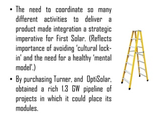 • The need to coordinate so many
  different activities to deliver a
  product made integration a strategic
  imperative for First Solar. (Reflects
  importance of avoiding ‘cultural lock-
  in’ and the need for a healthy ‘mental
  model’.)
• By purchasing Turner, and OptiSolar,
  obtained a rich 1.3 GW pipeline of
  projects in which it could place its
  modules.
 