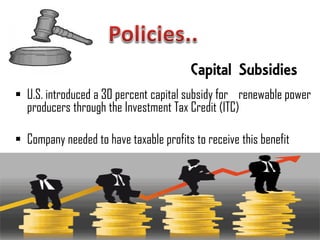 Capital Subsidies
 U.S. introduced a 30 percent capital subsidy for renewable power
  producers through the Investment Tax Credit (ITC)

 Company needed to have taxable profits to receive this benefit
 