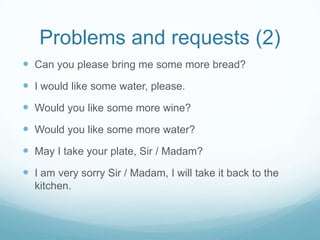 Problems and requests (2)
 Can you please bring me some more bread?
 I would like some water, please.
 Would you like some more wine?
 Would you like some more water?
 May I take your plate, Sir / Madam?
 I am very sorry Sir / Madam, I will take it back to the
  kitchen.
 