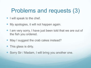 Problems and requests (3)
 I will speak to the chef.
 My apologies, it will not happen again.
 I am very sorry, I have just been told that we are out of
  the fish you ordered.

 May I suggest the crab cakes instead?
 This glass is dirty.
 Sorry Sir / Madam, I will bring you another one.
 