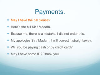 Payments.
 May I have the bill please?
 Here’s the bill Sir / Madam.
 Excuse me, there is a mistake. I did not order this.
 My apologies Sir / Madam, I will correct it straightaway.
 Will you be paying cash or by credit card?
 May I have some ID? Thank you.
 