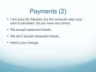 Payments (2)
 I am sorry Sir /Madam, but the computer says your
  card is cancelled. Do you have any others.

 We accept restaurant tickets.
 We don’t accept restaurant tickets.
 Here’s your change.
 
