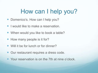 How can I help you?
 Domenico’s. How can I help you?
 I would like to make a reservation.
 When would you like to book a table?
 How many people is it for?
 Will it be for lunch or for dinner?
 Our restaurant requires a dress code.
 Your reservation is on the 7th at nine o’clock.
 