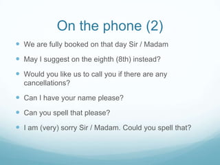 On the phone (2)
 We are fully booked on that day Sir / Madam
 May I suggest on the eighth (8th) instead?
 Would you like us to call you if there are any
  cancellations?

 Can I have your name please?
 Can you spell that please?
 I am (very) sorry Sir / Madam. Could you spell that?
 