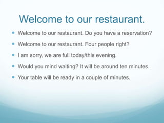 Welcome to our restaurant.
 Welcome to our restaurant. Do you have a reservation?
 Welcome to our restaurant. Four people right?
 I am sorry, we are full today/this evening.
 Would you mind waiting? It will be around ten minutes.
 Your table will be ready in a couple of minutes.
 