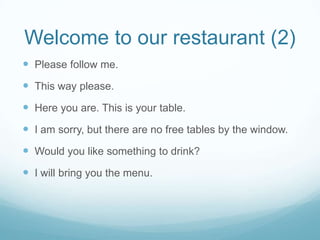 Welcome to our restaurant (2)
 Please follow me.
 This way please.
 Here you are. This is your table.
 I am sorry, but there are no free tables by the window.
 Would you like something to drink?
 I will bring you the menu.
 