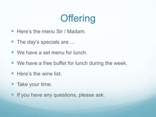 Offering
 Here’s the menu Sir / Madam.
 The day’s specials are …
 We have a set menu for lunch.
 We have a free buffet for lunch during the week.
 Here’s the wine list.
 Take your time.
 If you have any questions, please ask.
 