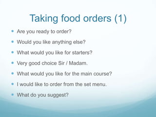 Taking food orders (1)
 Are you ready to order?
 Would you like anything else?
 What would you like for starters?
 Very good choice Sir / Madam.
 What would you like for the main course?
 I would like to order from the set menu.
 What do you suggest?
 