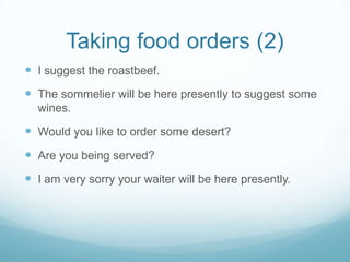 Taking food orders (2)
 I suggest the roastbeef.
 The sommelier will be here presently to suggest some
  wines.

 Would you like to order some desert?
 Are you being served?
 I am very sorry your waiter will be here presently.
 