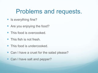 Problems and requests.
 Is everything fine?
 Are you enjoying the food?
 This food is overcooked.
 This fish is not fresh.
 This food is undercooked.
 Can I have a cruet for the salad please?
 Can I have salt and pepper?
 