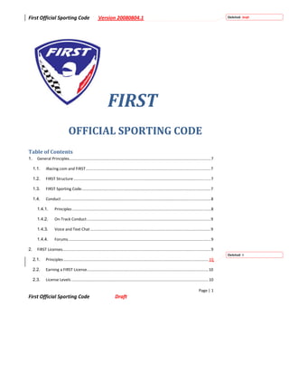 First Official Sporting Code                               Version 20080804.1                                                                                    Deleted: Draft




                                                                   FIRST  
                                 OFFICIAL SPORTING CODE                                                                                              
Table of Contents 
1.     General Principles...............................................................................................................................7

     1.1.     iRacing.com and FIRST ................................................................................................................7

     1.2.     FIRST Structure ...........................................................................................................................7

     1.3.     FIRST Sporting Code....................................................................................................................7

     1.4.     Conduct ......................................................................................................................................8

       1.4.1.        Principles ............................................................................................................................8

       1.4.2.        On‐Track Conduct ...............................................................................................................9

       1.4.3.        Voice and Text Chat ............................................................................................................9

       1.4.4.        Forums................................................................................................................................9

2.     FIRST Licenses.....................................................................................................................................9
                                                                                                                                                                 Deleted: 9
     2.1.     Principles .................................................................................................................................. 10

     2.2.     Earning a FIRST License.............................................................................................................10

     2.3.     License Levels ...........................................................................................................................10

                                                                                                                                                 Page | 1 
First Official Sporting Code                                             Draft 
 