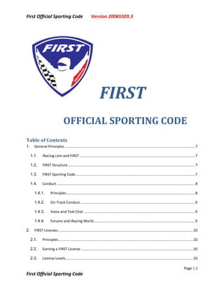 First Official Sporting Code                                Version 20081029.3 




                                                                    FIRST  
                                 OFFICIAL SPORTING CODE                                                                                                 
Table of Contents 
1.     General Principles ................................................................................................................................. 7

     1.1.     iRacing.com and FIRST .................................................................................................................. 7

     1.2.     FIRST Structure.............................................................................................................................. 7

     1.3.     FIRST Sporting Code ...................................................................................................................... 7

     1.4.     Conduct ......................................................................................................................................... 8

       1.4.1.        Principles ............................................................................................................................... 8

       1.4.2.        On‐Track Conduct ................................................................................................................. 9

       1.4.3.        Voice and Text Chat .............................................................................................................. 9

       1.4.4.        Forums and iRacing World .................................................................................................... 9

2.     FIRST Licenses ..................................................................................................................................... 10

     2.1.     Principles ..................................................................................................................................... 10

     2.2.     Earning a FIRST License ............................................................................................................... 10

     2.3.     License Levels.............................................................................................................................. 10

                                                                                                                                                    Page | 1 
First Official Sporting Code                                                    
 