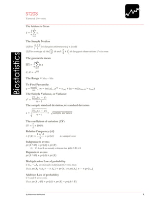 1 
Biostatistics 
ST203 
Yarmouk University 
The Arithmetic Mean 푥̅= 1 푛 Σ푥푖 푛 푖=1 
The Sample Median (1)푇ℎ푒 ( 푛+12) 푡ℎ 푙푎푟푔푒푠푡 표푏푠푒푟푣푎푡푖표푛 푖푓 푛 푖푠 표푑푑 (2)푇ℎ푒 푎푣푒푟푎푔푒 표푓 푡ℎ푒( 푛 2) 푡ℎ 푎푛푑 ( 푛 2+1) 푡ℎ 푙푎푟푔푔푒푠푡 표푏푠푒푟푣푎푡푖표푛푠 푖푓 푛 푖푠 푒푣푒푛 
The geometric mean lnx̅̅̅̅̅= 1nΣlnxni=1 퐺.푀= 푒푙푛푥̅̅̅̅̅ 
The Range = Max – Min 
To Find Percentile: 
푞= 푝(푛+1) 100 , 푚=푖푛푡(푞) , 푝푡ℎ=푥(푚)+(푞−푚)(푥(푚−1)−푥(푚)) 
The Sample Variance, or Variance 푠2= Σ(푥푖− 푥̅)푛푖 =1 푛−1 
The sample standard deviation, or standard deviation 푠=√ Σ(푥푖− 푥̅)푛푖 =1 푛−1= √푠푎푚푝푙푒 푣푎푟푖푎푛푐푒 
The coefficient of variation (CV) 퐶푉= 푠 푥̅×100% 
Relative Frequency (r.f) 푟.푓(퐴)= # 표푓 퐴 푛 =푝푟(퐴) ,푛:푠푎푚푝푙푒 푠푖푧푒 
Independent events 푝푟(퐴∩퐵)=푝푟(퐴)×푝푟(퐵) 
(1) If A and B are mutually or disjoint then 푝푟(퐴∩퐵)=0 
Dependent events 푝푟(퐴∩퐵)≠푝푟(퐴)×푝푟(퐵) 
Multiplication Law of probability 
if 퐴1,⋯,퐴푘 are mutually independent events, then 
Then 푝푟(퐴1∩퐴2∩⋯∩퐴푘)=푝푟(퐴1)×푝푟(퐴2)×⋯×푝푟(퐴푘) 
Addition Law of probability 
if A and B are events, 
Then 푝푟(퐴∪퐵)=푝푟(퐴)+푝푟(퐵)−푝푟(퐴∩퐵)  