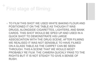 +
First stage of filming:
 TO FILM THIS SHOT WE USED WHITE BAKING FLOUR AND
POSITIONED IT ON THE TABLE AS THOUGH IT WAS
DRUGS, ALONGSIDE CIGARETTES, LIGHTERS, AND BANK
CARDS. THIS SHOT WOULD BE SPED UP AND USED IN A
QUICK SHOT TO DEMONSTRATE HIS LARGE
ASSOSCIATION WITH THE DRUG SCENE. AFTER FILMING
WE REALISED IT WAS NOT SENSIBLE TO HAVE FILMED
ON A GLASS TABLE AS THE CARPET CAN BE SEEN
THROUGH. THIS A SCENE THAT WE WOULD MOST
PROBABLY RE FILM. THE CAMERA QUICKLY PANS TO THE
RIGHTS BUT IT IS NOT STEADY TO GIVE A SENSE OF
RUSH.
 