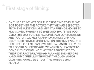 +
First stage of filming:
 ON THIS DAY WE MET FOR THE FIRST TIME TO FILM. WE
GOT TOGETHER THE ACTORS THAT WE HAD SELECTED
FROM THE AUDITIONS AND MET AT A FRIENDS HOUSE TO
FILM SOME DIFFERENT SCENES AND SHOTS. WE TOO
USED THIS DAY TO TAKE PICTURES FOR OUR MAGAZINE
AND POSTER. WE MET AT APPROXIMATELY 2PM AND
CONTINUED FILMING UNTIL 5PM. ON THIS DAY I WAS THE
DESIGNATED FILMER AND WE USED A CANON EOS 1100D
TO RECORD OUR FOOTAGE. WE ASKED OUR ACTOS TO
COME IN THE COSTUME THAT WAS APROPRIATE TO
THEIR CHARACTERS, WE HAD PLANNED THIS BEFORE
HAND AND CAREFULLY THOUGHT THROUGH WHICH
CLOTHING WOULD BEST SUIT THE ROLES BEING
PLAYED.
 