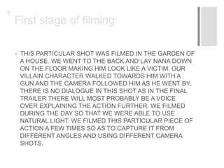 +
First stage of filming:
 THIS PARTICULAR SHOT WAS FILMED IN THE GARDEN OF
A HOUSE. WE WENT TO THE BACK AND LAY NANA DOWN
ON THE FLOOR MAKING HIM LOOK LIKE A VICTIM. OUR
VILLAIN CHARACTER WALKED TOWARDS HIM WITH A
GUN AND THE CAMERA FOLLOWED HIM AS HE WENT BY.
THERE IS NO DIALOGUE IN THIS SHOT AS IN THE FINAL
TRAILER THERE WILL MOST PROBABLY BE A VOICE
OVER EXPLAINING THE ACTION FURTHER. WE FILMED
DURING THE DAY SO THAT WE WERE ABLE TO USE
NATURAL LIGHT. WE FILMED THIS PARTICULAR PIECE OF
ACTION A FEW TIMES SO AS TO CAPTURE IT FROM
DIFFERENT ANGLES AND USING DIFFERENT CAMERA
SHOTS.
 