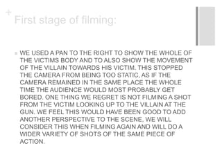 +
First stage of filming:
 WE USED A PAN TO THE RIGHT TO SHOW THE WHOLE OF
THE VICTIMS BODY AND TO ALSO SHOW THE MOVEMENT
OF THE VILLAIN TOWARDS HIS VICTIM. THIS STOPPED
THE CAMERA FROM BEING TOO STATIC, AS IF THE
CAMERA REMAINED IN THE SAME PLACE THE WHOLE
TIME THE AUDIENCE WOULD MOST PROBABLY GET
BORED. ONE THING WE REGRET IS NOT FILMING A SHOT
FROM THE VICTIM LOOKING UP TO THE VILLAIN AT THE
GUN. WE FEEL THIS WOULD HAVE BEEN GOOD TO ADD
ANOTHER PERSPECTIVE TO THE SCENE, WE WILL
CONSIDER THIS WHEN FILMING AGAIN AND WILL DO A
WIDER VARIETY OF SHOTS OF THE SAME PIECE OF
ACTION.
 