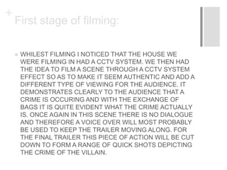 +
First stage of filming:
 WHILEST FILMING I NOTICED THAT THE HOUSE WE
WERE FILMING IN HAD A CCTV SYSTEM. WE THEN HAD
THE IDEA TO FILM A SCENE THROUGH A CCTV SYSTEM
EFFECT SO AS TO MAKE IT SEEM AUTHENTIC AND ADD A
DIFFERENT TYPE OF VIEWING FOR THE AUDIENCE. IT
DEMONSTRATES CLEARLY TO THE AUDIENCE THAT A
CRIME IS OCCURING AND WITH THE EXCHANGE OF
BAGS IT IS QUITE EVIDENT WHAT THE CRIME ACTUALLY
IS. ONCE AGAIN IN THIS SCENE THERE IS NO DIALOGUE
AND THEREFORE A VOICE OVER WILL MOST PROBABLY
BE USED TO KEEP THE TRAILER MOVING ALONG. FOR
THE FINAL TRAILER THIS PIECE OF ACTION WILL BE CUT
DOWN TO FORM A RANGE OF QUICK SHOTS DEPICTING
THE CRIME OF THE VILLAIN.
 