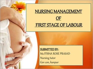 Definition-
Series of events that take place in the
genital organs in an effort to expel the
viable products of conception out of the
womb through the vagina into the outer
world is called labour
NURSING MANAGEMENT
OF
FIRST STAGE OF LABOUR
SUBMITTEDBY-
Ms.ITISHA ROSE PRASAD
Nursing tutor
Gov con, kanpur
 