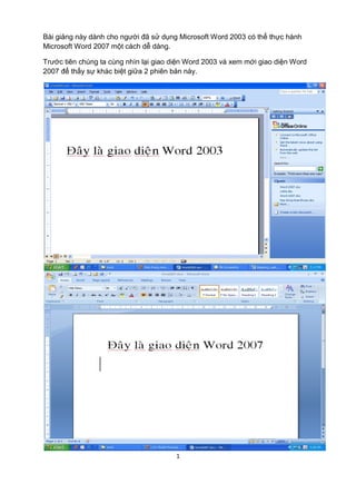 Bài giảng này dành cho người đã sử dụng Microsoft Word 2003 có thể thực hành 
Microsoft Word 2007 một cách dễ dàng. 
Trước tiên chúng ta cùng nhìn lại giao diện Word 2003 và xem mới giao diện Word 
2007 để thấy sự khác biệt giữa 2 phiên bản này. 
1 
 