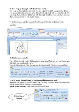 @ Các công cụ theo ngữ cảnh (Contextual tools): 
Các công cụ theo ngữ cảnh cho phép bạn làm việc với một đối tượng mà bạn đã chọn 
trên trang, chẳng hạn như một table (bảng biểu), một hình ảnh hay một bản vẽ. Khi 
bạn nhấp chọn đối tượng thì tập các tab theo ngữ cảnh liên quan xuất hiện các mục 
chọn với màu nổi bật kế bên các tab chuẩn. 
Ví dụ: Khi ta chọn một đối tượng hình ảnh trong văn bản thì tab Picture Tools 
xuất hiện 
@ Các tab chương trình: 
Thay thế tập hợp tab chuẩn khi bạn chuyển sang các chế độ tạo, hay các khung xem 
nhất định, bao gồm Print Preview. 
Thao tác: Bấm vào nút Print Preview, sau đó bấm chọn tab Print Preview, xuất hiện: 
@ Các menu, thanh công cụ và các thành phần quen thuộc khác 
Ngoài các tab, group và các lệnh, office 2007 sử dụng các thành phần khác cũng cung 
cấp các đường dẫn để thực hiện tác vụ của bạn. 
Quick Access Toolbar: Được định vị ở đầu cửa sổ Word 
3 
Quick Access 
Toolbar 
 