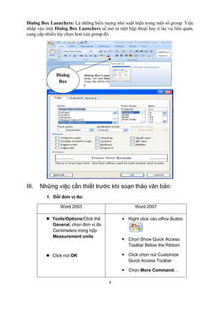 Dialog Box Launchers: Là những biểu tượng nhỏ xuất hiện trong một số group. Việc 
nhấp vào một Dialog Box Launchers sẽ mở ra một hộp thoại hay ô tác vụ liên quan, 
cung cấp nhiều tùy chọn hơn của group đó. 
4 
Dialog 
Box 
III. Những việc cần thiết trước khi soạn thảo văn bản: 
1. Đổi đơn vị đo: 
Word 2003 Word 2007 
l Tools/Options/Click thẻ 
General, chọn đơn vị đo 
Centimeters trong hộp 
Measurement units 
l Click nút OK 
— Right click vào office Button 
— Chọn Show Quick Access 
Toolbar Below the Ribbon 
— Click chọn nút Customize 
Quick Access Toolbar 
— Chọn More Command… 
 