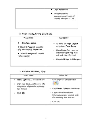 5 
— Chọn Advanced 
— Trong mục Show 
measurements in units of 
chọn lại đơn vị đo là Cm. 
2. Chọn cỡ giấy, hướng giấy, lề giấy 
Word 2003 Word 2007 
l File/Page setup 
l Click thẻ Paper rồi chọn khổ 
giấy A4 trong hộp Paper size 
l Click thẻ Margins rồi chọn lề 
và hướng giấy 
? Từ menu tab Page Layout 
trong nhóm Page Setup 
? Chọn Dialog Box Launcher 
có tên là Page Setup màn 
hình xuất hiện hộp thoại 
? Chọn thẻ Page, thẻ Margins 
3. Cách lưu văn bản tự động: 
Word 2003 Word 2007 
· Tools/ Options…/ chọn thẻ Save 
· Chọn mục Save AutoRecover Info 
every/ chọn số phút cần lưu trong 
mục minutes 
· Click OK 
· Click chọn vào Office Button 
· Chọn Word Options/ chọn Save 
· Chọn Save Auto Recover 
Information every/ chọn số phút 
cần lưu trong mục minutes 
· Click OK 
 