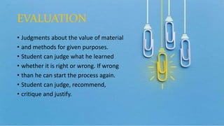 EVALUATION
• Judgments about the value of material
• and methods for given purposes.
• Student can judge what he learned
• whether it is right or wrong. If wrong
• than he can start the process again.
• Student can judge, recommend,
• critique and justify.
 