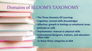 Domains of BLOOM’S TAXONOMY
• The Three Domains Of Learning:
• Cognitive: mental skills (knowledge)
• Affective: growth in feelings or emotional areas
(attitude or self)
• Psychomotor: manual or physical skills
• Instructional designers, trainers, and educators
often refer
to these three categories as KSA
 