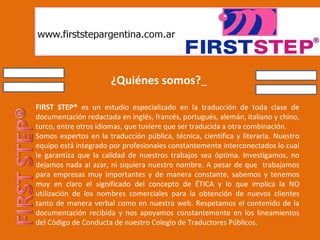 ¿Quiénes somos?   FIRST STEP®  es un estudio especializado en la traducción de toda clase de documentación redactada en inglés, francés, portugués, alemán, italiano y chino, turco, entre otros idiomas, que tuviere que ser traducida a otra combinación.  Somos expertos en la traducción pública, técnica, científica y literaria. Nuestro equipo está integrado por profesionales constantemente interconectados lo cual le garantiza que la calidad de nuestros trabajos sea óptima. Investigamos, no dejamos nada al azar, ni siquiera nuestro nombre. A pesar de que  trabajamos para empresas muy importantes y de manera constante, sabemos y tenemos muy en claro el significado del concepto de ÉTICA y lo que implica la NO utilización de los nombres comerciales para la obtención de nuevos clientes tanto de manera verbal como en nuestra web. Respetamos el contenido de la documentación recibida y nos apoyamos constantemente en los lineamientos del Código de Conducta de nuestro Colegio de Traductores Públicos.  