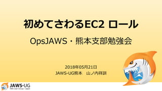 初めてさわるEC2 ロール
2018年05月21日
JAWS-UG熊本 山ノ内祥訓
OpsJAWS・熊本支部勉強会
 