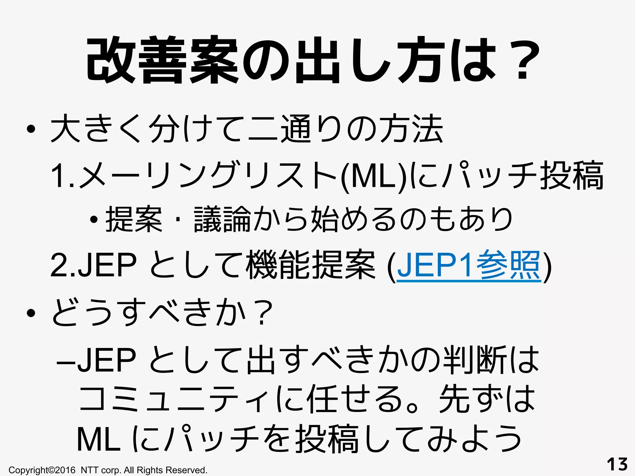 改善案の出し方は？
•  大きく分けて二通りの方法
1. メーリングリスト(ML)にパッチ投稿
• 提案・議論から始めるのもあり
2. JEP として機能提案 (JEP1参照)
•  どうすべきか？
– JEP として出すべきかの判断は
コミュニティに任せる。先ずは
ML にパッチを投稿してみよう
Copyright©2016 NTT corp. All Rights Reserved. 13
 