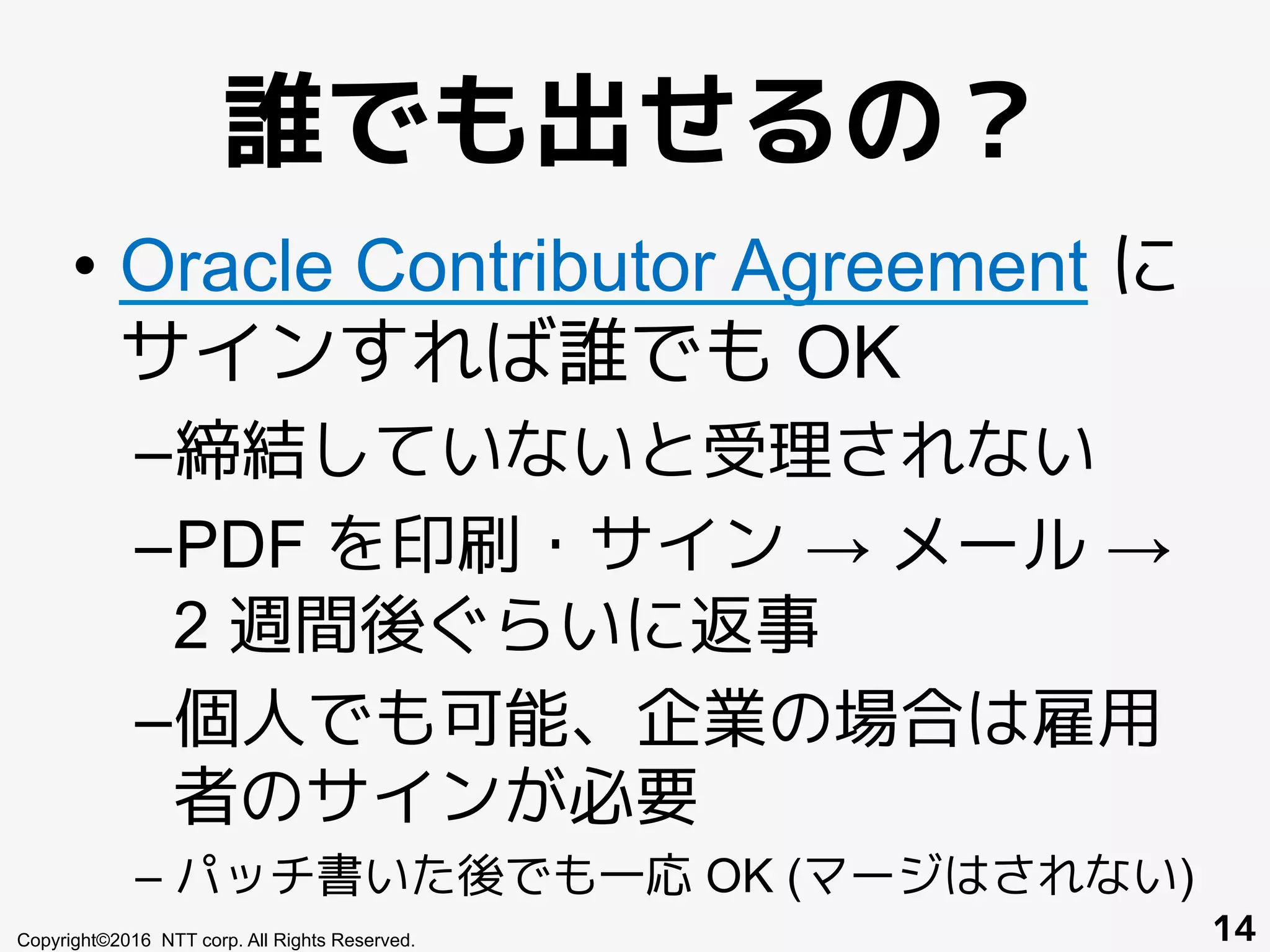 誰でも出せるの？
•  Oracle Contributor Agreement に
サインすれば誰でも OK
– 締結していないと受理されない
– PDF を印刷・サイン → メール →
2 週間後ぐらいに返事
– 個人でも可能、企業の場合は雇用
者のサインが必要
– パッチ書いた後でも一応 OK (マージはされない)
Copyright©2016 NTT corp. All Rights Reserved. 14
 