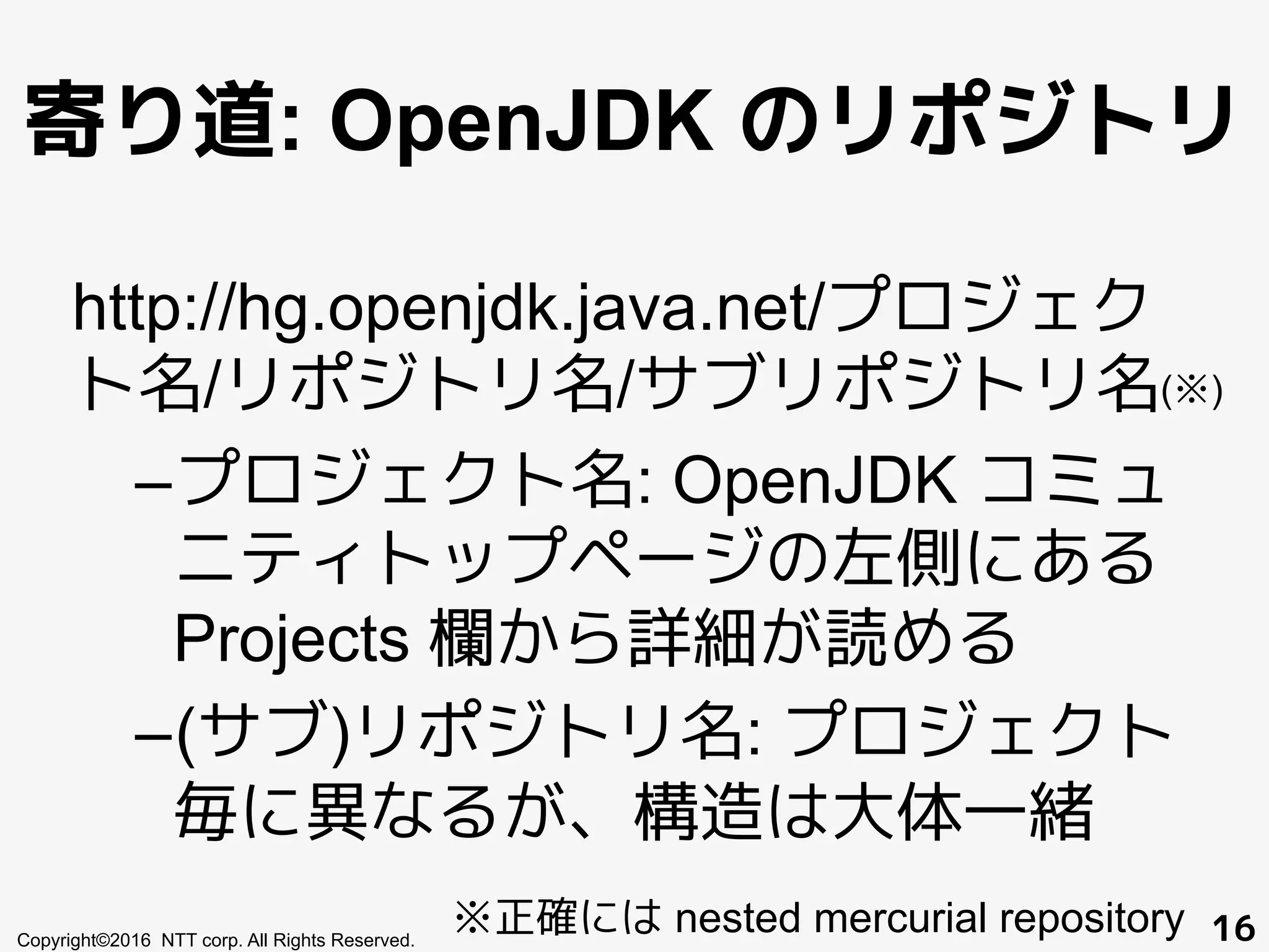 寄り道: OpenJDK のリポジトリ
http://hg.openjdk.java.net/プロジェク
ト名/リポジトリ名/サブリポジトリ名
– プロジェクト名: OpenJDK コミュ
ニティトップページの左側にある
Projects 欄から詳細が読める
– (サブ)リポジトリ名: プロジェクト
毎に異なるが、構造は大体一緒
Copyright©2016 NTT corp. All Rights Reserved. 16※正確には nested mercurial repository
(※)
 
